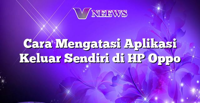 Cara Mengatasi Aplikasi Keluar Sendiri di HP Oppo